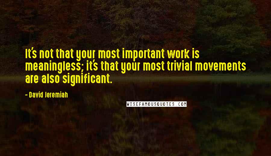 David Jeremiah Quotes: It's not that your most important work is meaningless; it's that your most trivial movements are also significant.