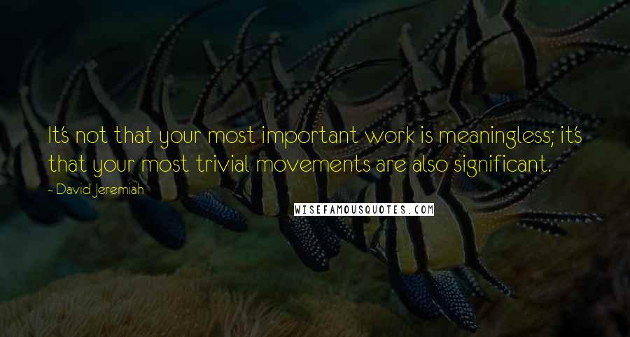 David Jeremiah Quotes: It's not that your most important work is meaningless; it's that your most trivial movements are also significant.