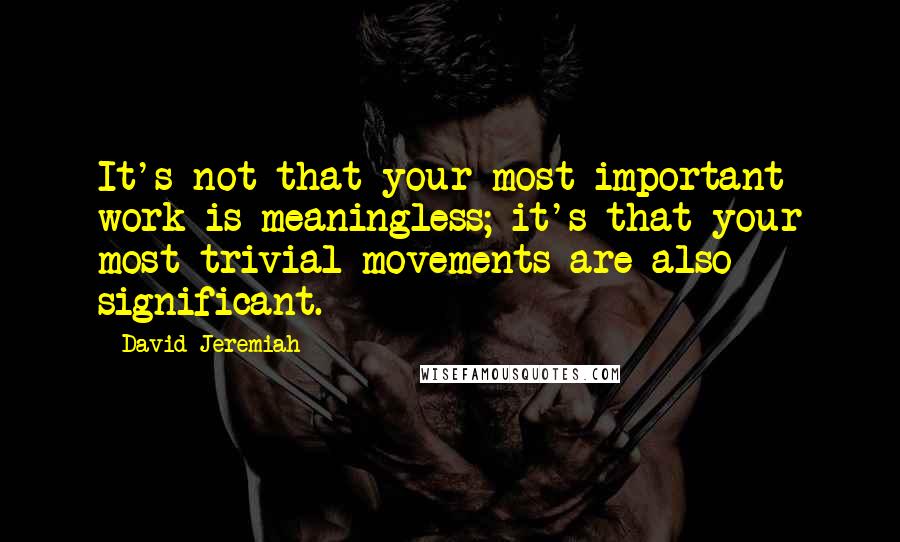 David Jeremiah Quotes: It's not that your most important work is meaningless; it's that your most trivial movements are also significant.