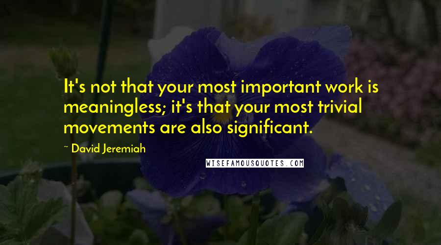 David Jeremiah Quotes: It's not that your most important work is meaningless; it's that your most trivial movements are also significant.