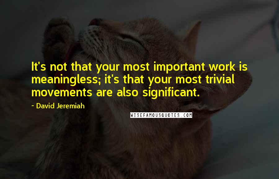 David Jeremiah Quotes: It's not that your most important work is meaningless; it's that your most trivial movements are also significant.