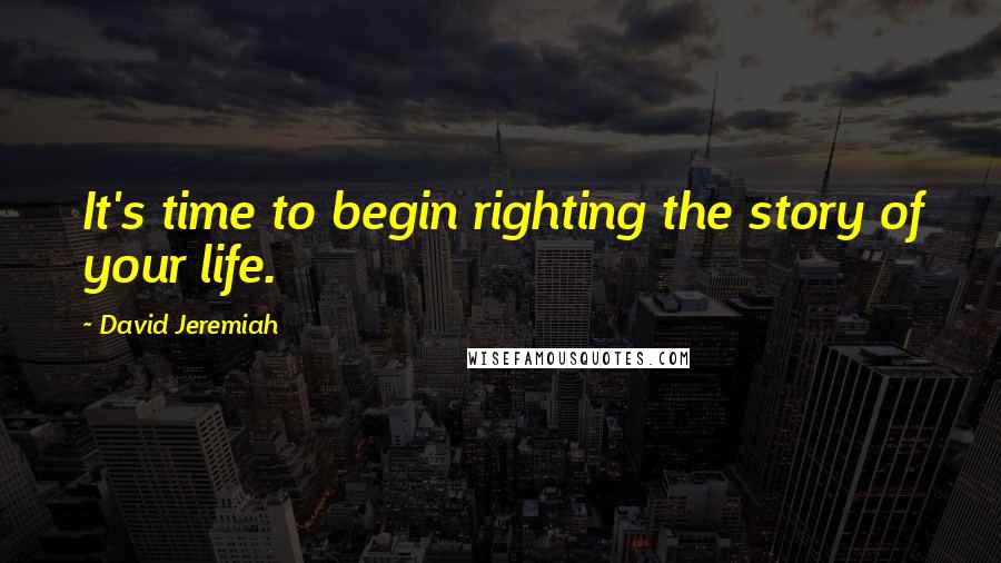 David Jeremiah Quotes: It's time to begin righting the story of your life.