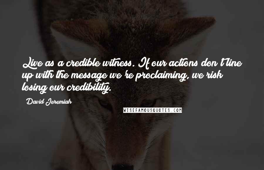 David Jeremiah Quotes: Live as a credible witness. If our actions don't line up with the message we're proclaiming, we risk losing our credibility.