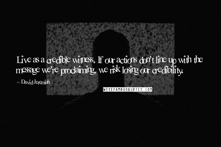 David Jeremiah Quotes: Live as a credible witness. If our actions don't line up with the message we're proclaiming, we risk losing our credibility.