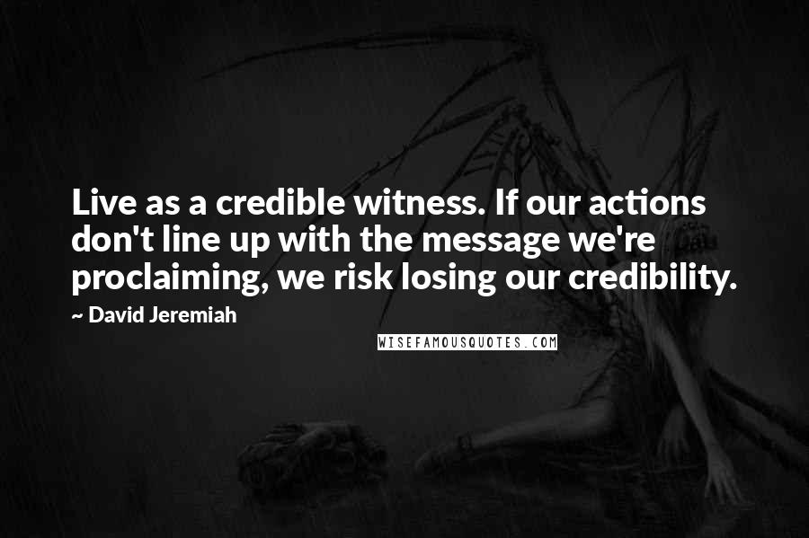 David Jeremiah Quotes: Live as a credible witness. If our actions don't line up with the message we're proclaiming, we risk losing our credibility.