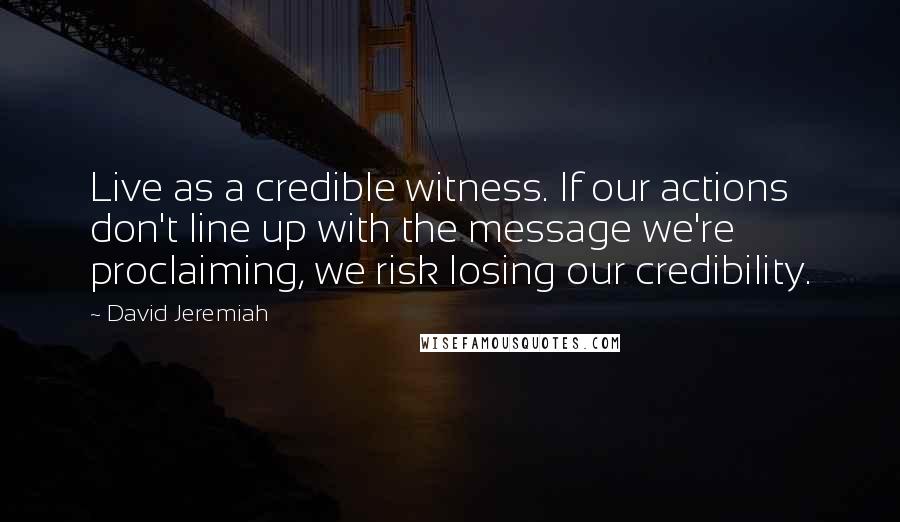 David Jeremiah Quotes: Live as a credible witness. If our actions don't line up with the message we're proclaiming, we risk losing our credibility.