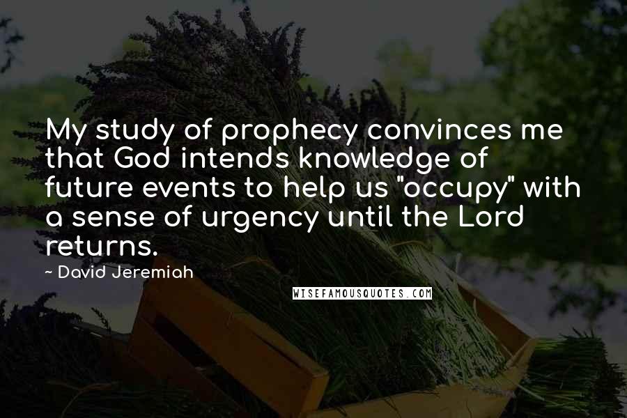 David Jeremiah Quotes: My study of prophecy convinces me that God intends knowledge of future events to help us "occupy" with a sense of urgency until the Lord returns.