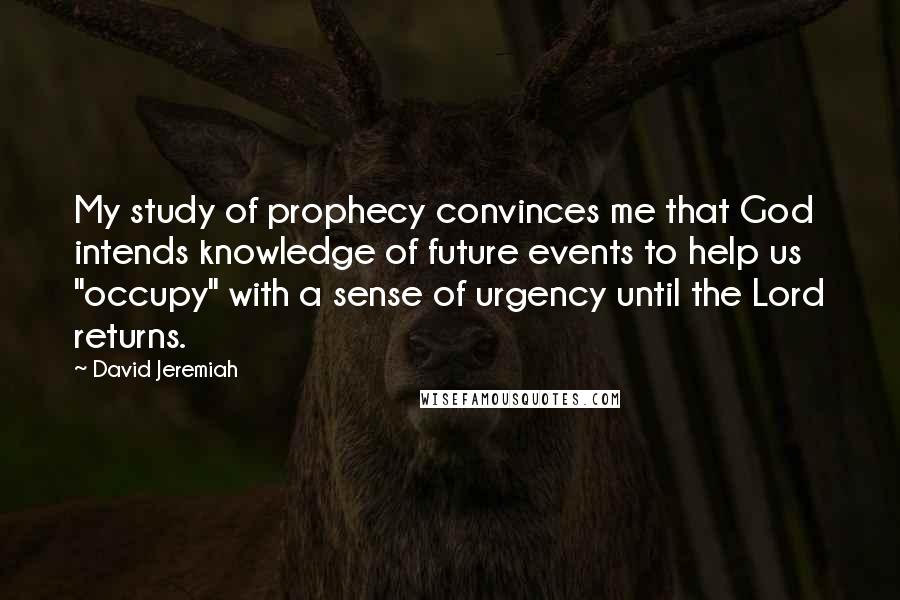 David Jeremiah Quotes: My study of prophecy convinces me that God intends knowledge of future events to help us "occupy" with a sense of urgency until the Lord returns.