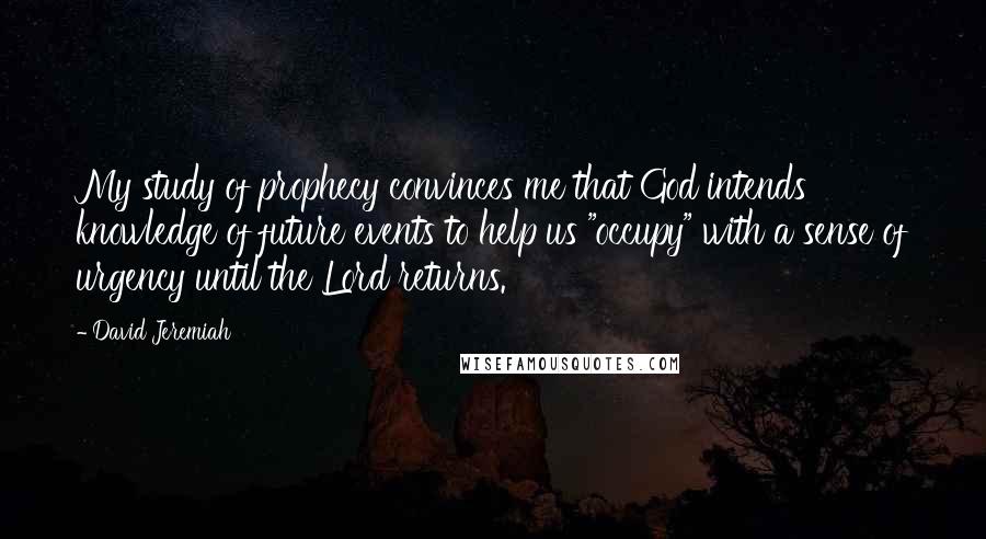 David Jeremiah Quotes: My study of prophecy convinces me that God intends knowledge of future events to help us "occupy" with a sense of urgency until the Lord returns.