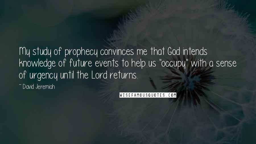 David Jeremiah Quotes: My study of prophecy convinces me that God intends knowledge of future events to help us "occupy" with a sense of urgency until the Lord returns.