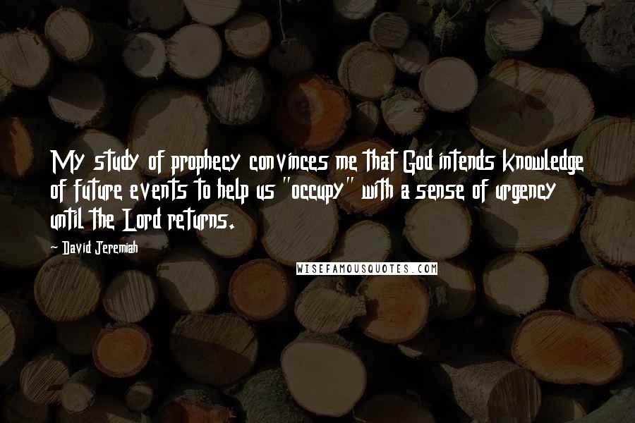 David Jeremiah Quotes: My study of prophecy convinces me that God intends knowledge of future events to help us "occupy" with a sense of urgency until the Lord returns.