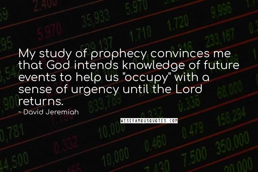 David Jeremiah Quotes: My study of prophecy convinces me that God intends knowledge of future events to help us "occupy" with a sense of urgency until the Lord returns.