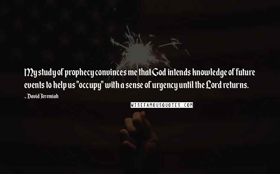 David Jeremiah Quotes: My study of prophecy convinces me that God intends knowledge of future events to help us "occupy" with a sense of urgency until the Lord returns.