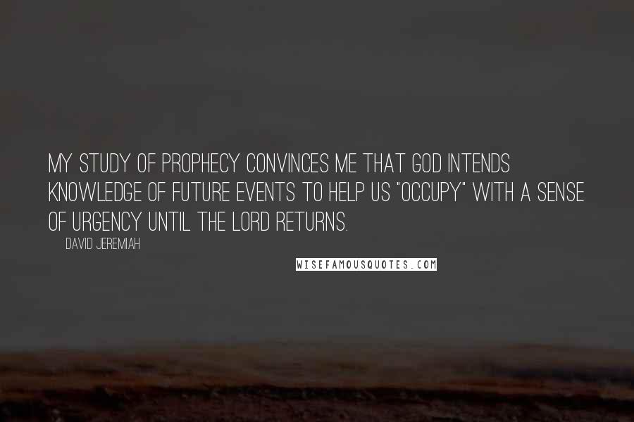 David Jeremiah Quotes: My study of prophecy convinces me that God intends knowledge of future events to help us "occupy" with a sense of urgency until the Lord returns.