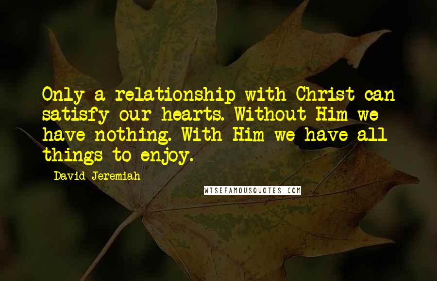 David Jeremiah Quotes: Only a relationship with Christ can satisfy our hearts. Without Him we have nothing. With Him we have all things to enjoy.