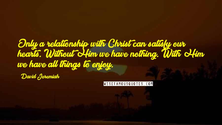 David Jeremiah Quotes: Only a relationship with Christ can satisfy our hearts. Without Him we have nothing. With Him we have all things to enjoy.