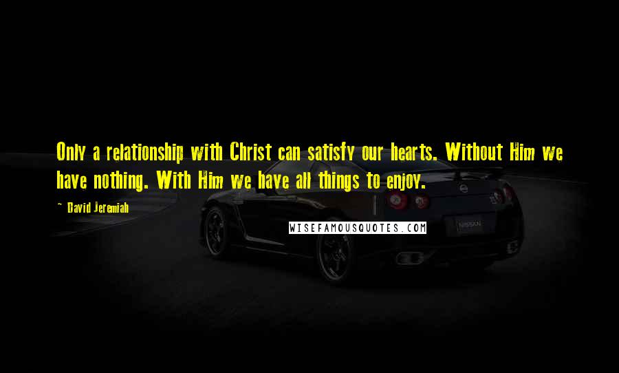 David Jeremiah Quotes: Only a relationship with Christ can satisfy our hearts. Without Him we have nothing. With Him we have all things to enjoy.