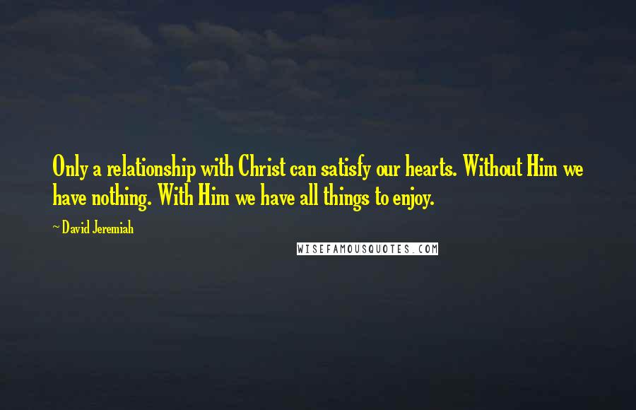 David Jeremiah Quotes: Only a relationship with Christ can satisfy our hearts. Without Him we have nothing. With Him we have all things to enjoy.