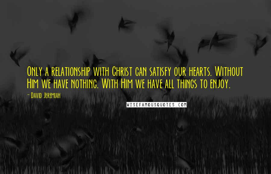 David Jeremiah Quotes: Only a relationship with Christ can satisfy our hearts. Without Him we have nothing. With Him we have all things to enjoy.