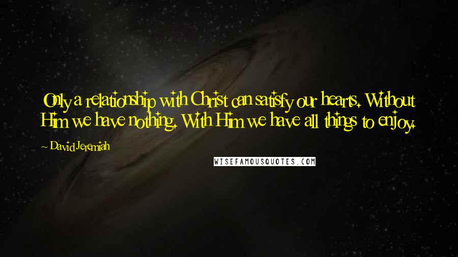 David Jeremiah Quotes: Only a relationship with Christ can satisfy our hearts. Without Him we have nothing. With Him we have all things to enjoy.