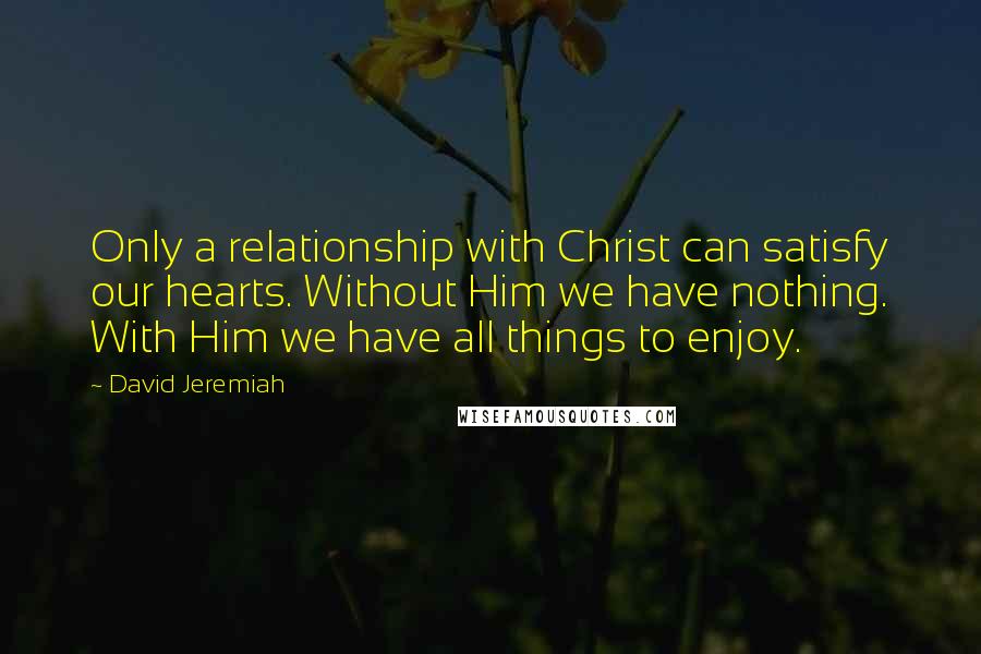 David Jeremiah Quotes: Only a relationship with Christ can satisfy our hearts. Without Him we have nothing. With Him we have all things to enjoy.