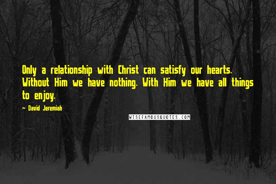 David Jeremiah Quotes: Only a relationship with Christ can satisfy our hearts. Without Him we have nothing. With Him we have all things to enjoy.