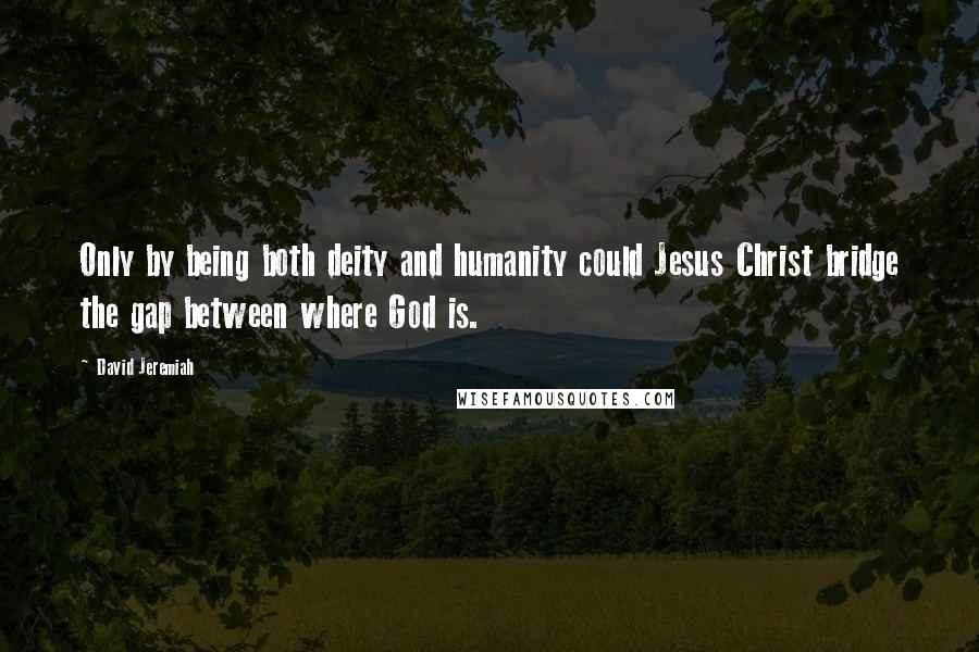 David Jeremiah Quotes: Only by being both deity and humanity could Jesus Christ bridge the gap between where God is.