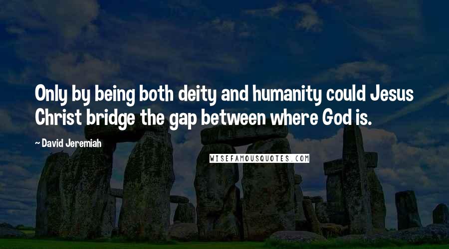 David Jeremiah Quotes: Only by being both deity and humanity could Jesus Christ bridge the gap between where God is.