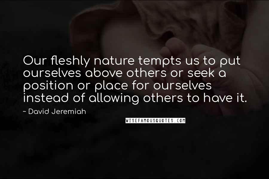 David Jeremiah Quotes: Our fleshly nature tempts us to put ourselves above others or seek a position or place for ourselves instead of allowing others to have it.