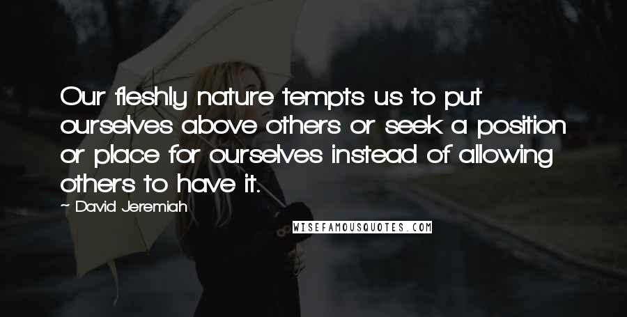 David Jeremiah Quotes: Our fleshly nature tempts us to put ourselves above others or seek a position or place for ourselves instead of allowing others to have it.