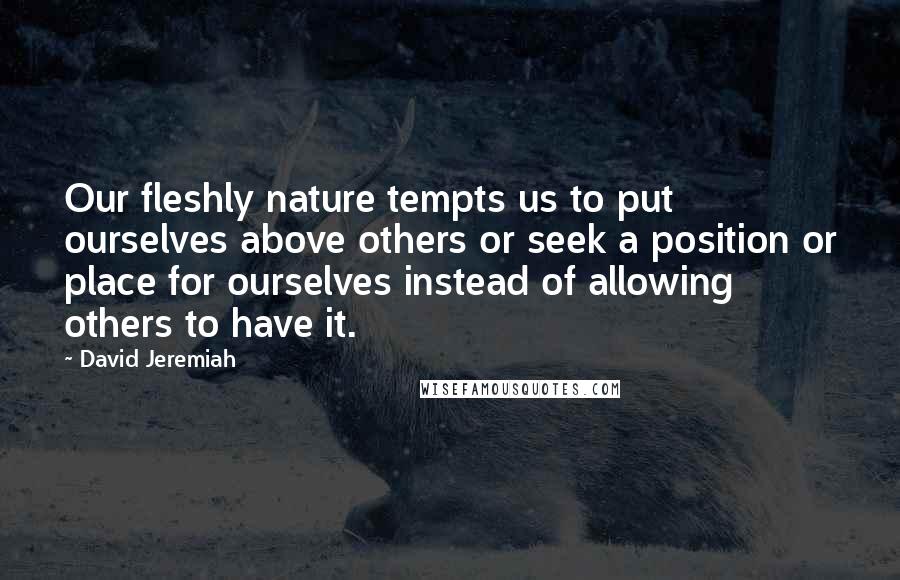 David Jeremiah Quotes: Our fleshly nature tempts us to put ourselves above others or seek a position or place for ourselves instead of allowing others to have it.