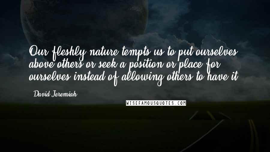 David Jeremiah Quotes: Our fleshly nature tempts us to put ourselves above others or seek a position or place for ourselves instead of allowing others to have it.