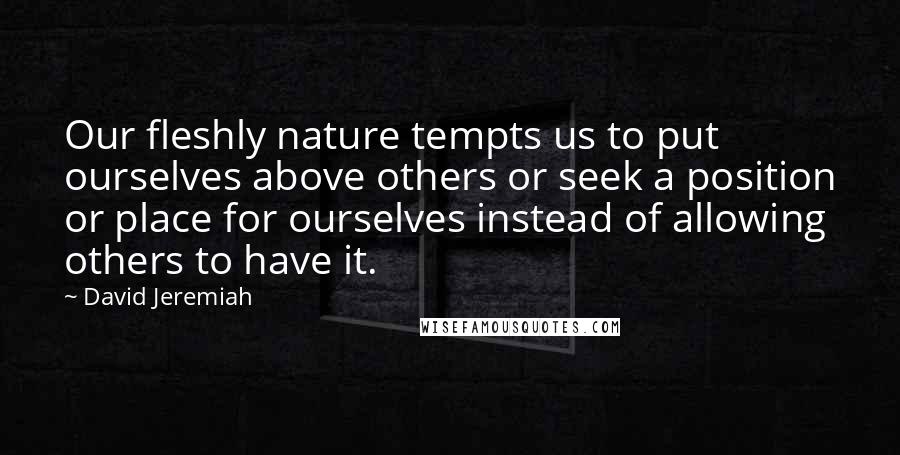 David Jeremiah Quotes: Our fleshly nature tempts us to put ourselves above others or seek a position or place for ourselves instead of allowing others to have it.
