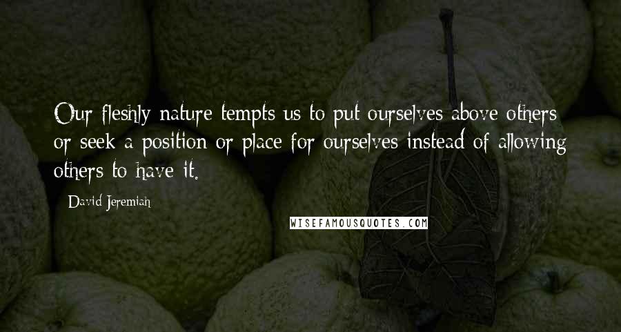 David Jeremiah Quotes: Our fleshly nature tempts us to put ourselves above others or seek a position or place for ourselves instead of allowing others to have it.