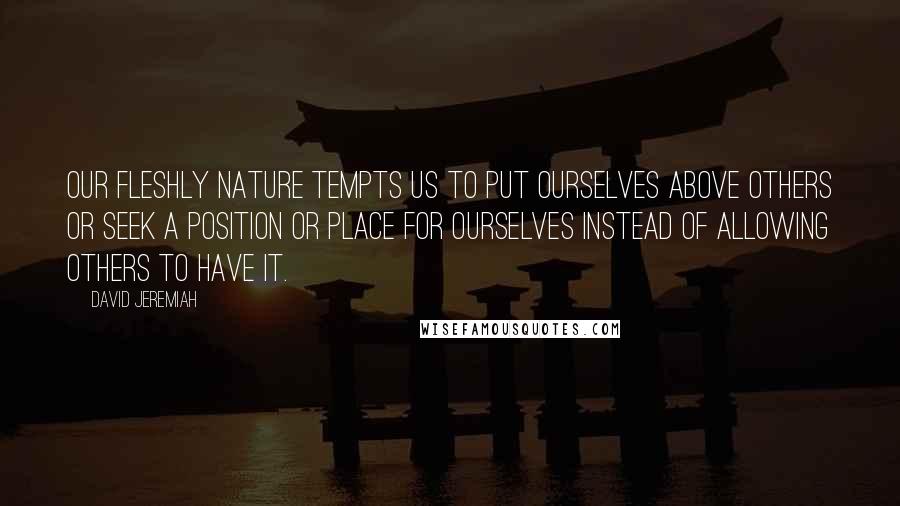 David Jeremiah Quotes: Our fleshly nature tempts us to put ourselves above others or seek a position or place for ourselves instead of allowing others to have it.