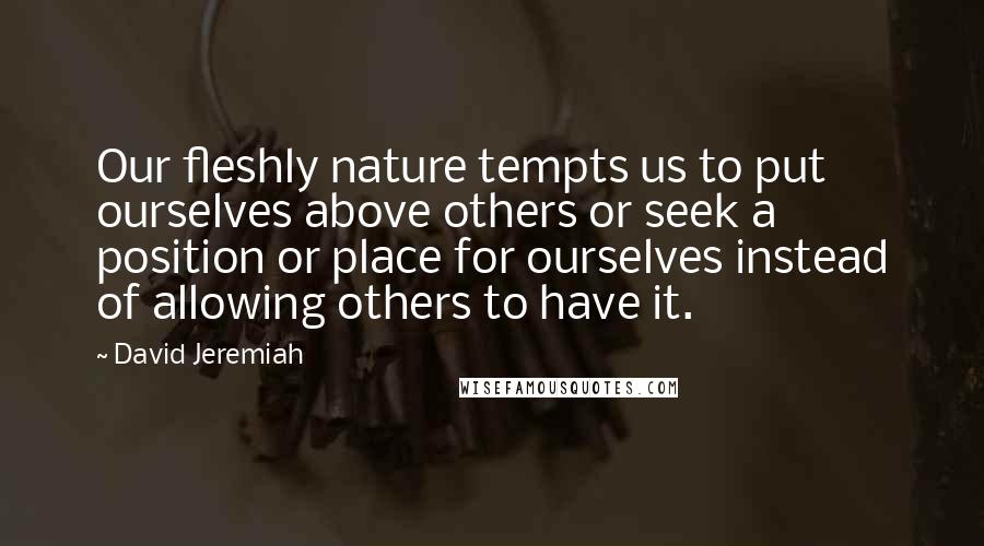 David Jeremiah Quotes: Our fleshly nature tempts us to put ourselves above others or seek a position or place for ourselves instead of allowing others to have it.