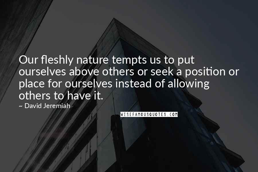 David Jeremiah Quotes: Our fleshly nature tempts us to put ourselves above others or seek a position or place for ourselves instead of allowing others to have it.