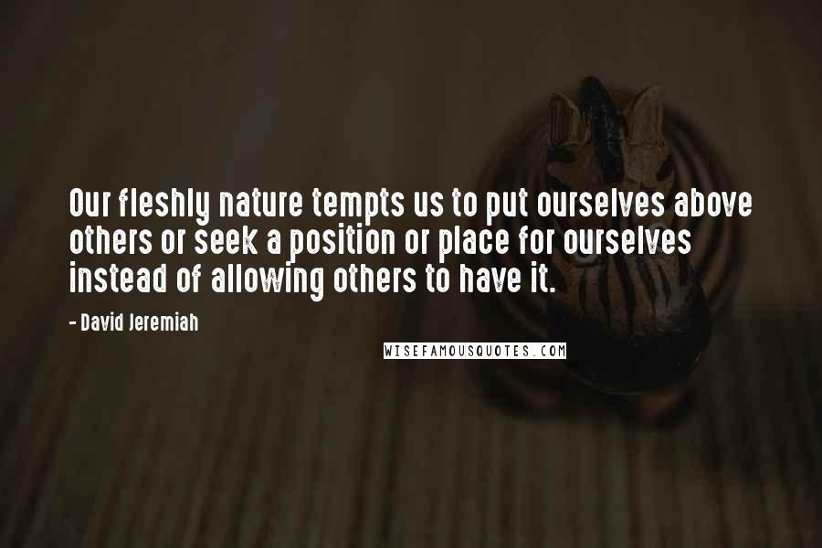 David Jeremiah Quotes: Our fleshly nature tempts us to put ourselves above others or seek a position or place for ourselves instead of allowing others to have it.