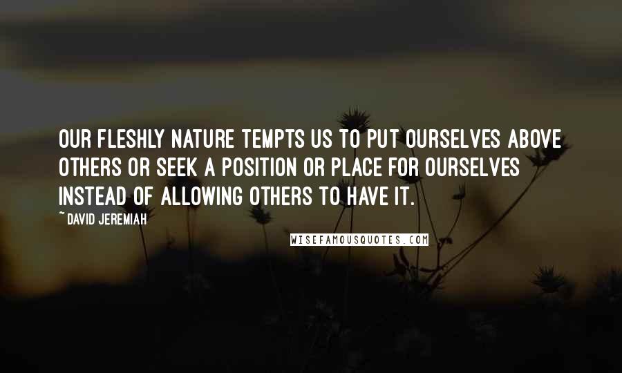 David Jeremiah Quotes: Our fleshly nature tempts us to put ourselves above others or seek a position or place for ourselves instead of allowing others to have it.