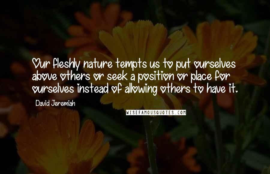 David Jeremiah Quotes: Our fleshly nature tempts us to put ourselves above others or seek a position or place for ourselves instead of allowing others to have it.