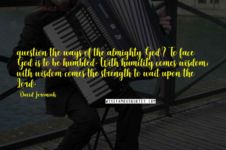 David Jeremiah Quotes: question the ways of the almighty God? To face God is to be humbled. With humility comes wisdom; with wisdom comes the strength to wait upon the Lord.