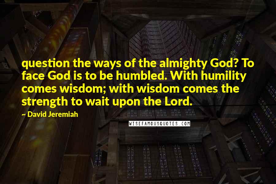 David Jeremiah Quotes: question the ways of the almighty God? To face God is to be humbled. With humility comes wisdom; with wisdom comes the strength to wait upon the Lord.