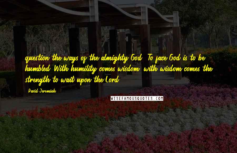 David Jeremiah Quotes: question the ways of the almighty God? To face God is to be humbled. With humility comes wisdom; with wisdom comes the strength to wait upon the Lord.