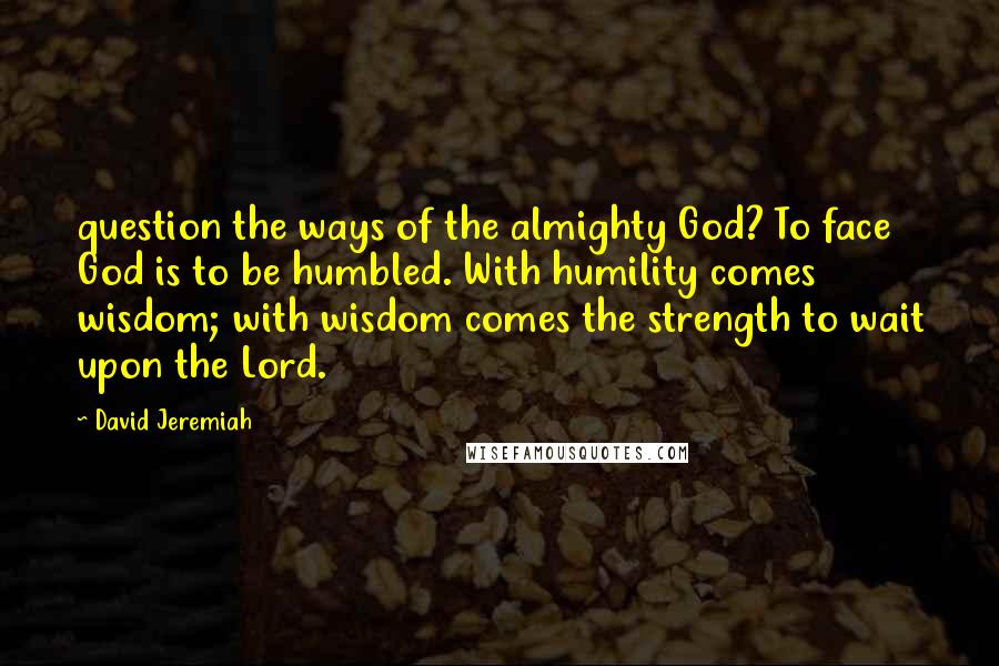 David Jeremiah Quotes: question the ways of the almighty God? To face God is to be humbled. With humility comes wisdom; with wisdom comes the strength to wait upon the Lord.