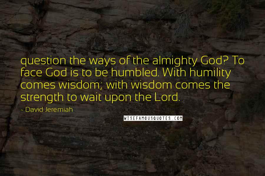 David Jeremiah Quotes: question the ways of the almighty God? To face God is to be humbled. With humility comes wisdom; with wisdom comes the strength to wait upon the Lord.