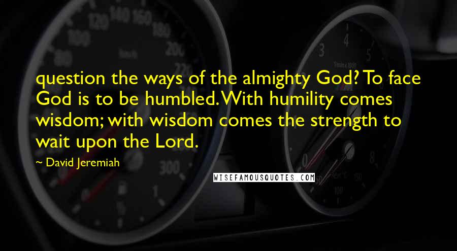 David Jeremiah Quotes: question the ways of the almighty God? To face God is to be humbled. With humility comes wisdom; with wisdom comes the strength to wait upon the Lord.