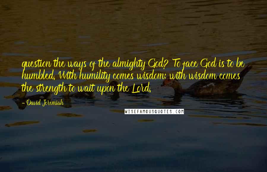 David Jeremiah Quotes: question the ways of the almighty God? To face God is to be humbled. With humility comes wisdom; with wisdom comes the strength to wait upon the Lord.