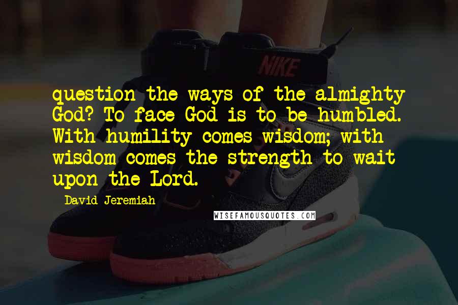 David Jeremiah Quotes: question the ways of the almighty God? To face God is to be humbled. With humility comes wisdom; with wisdom comes the strength to wait upon the Lord.