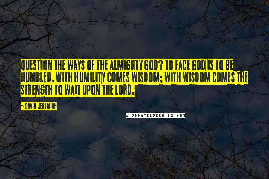 David Jeremiah Quotes: question the ways of the almighty God? To face God is to be humbled. With humility comes wisdom; with wisdom comes the strength to wait upon the Lord.