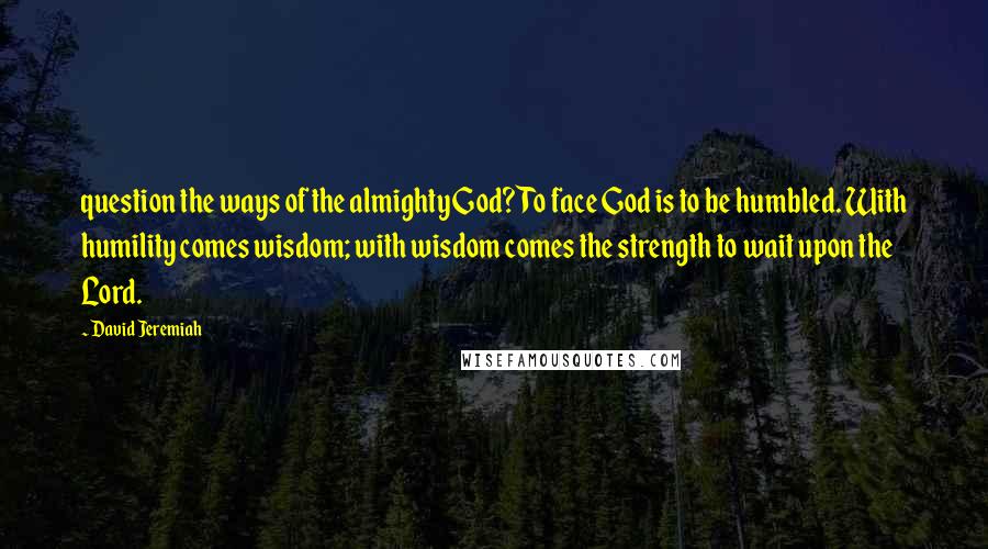 David Jeremiah Quotes: question the ways of the almighty God? To face God is to be humbled. With humility comes wisdom; with wisdom comes the strength to wait upon the Lord.